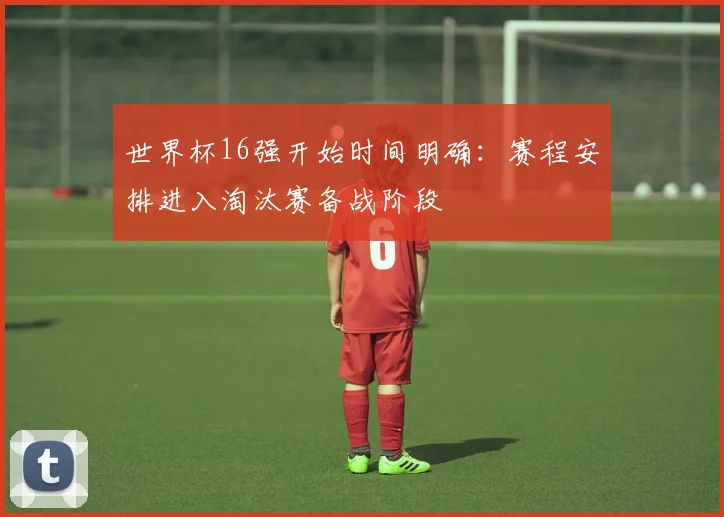 世界杯16强开始时间明确:赛程安排进入淘汰赛备战阶段